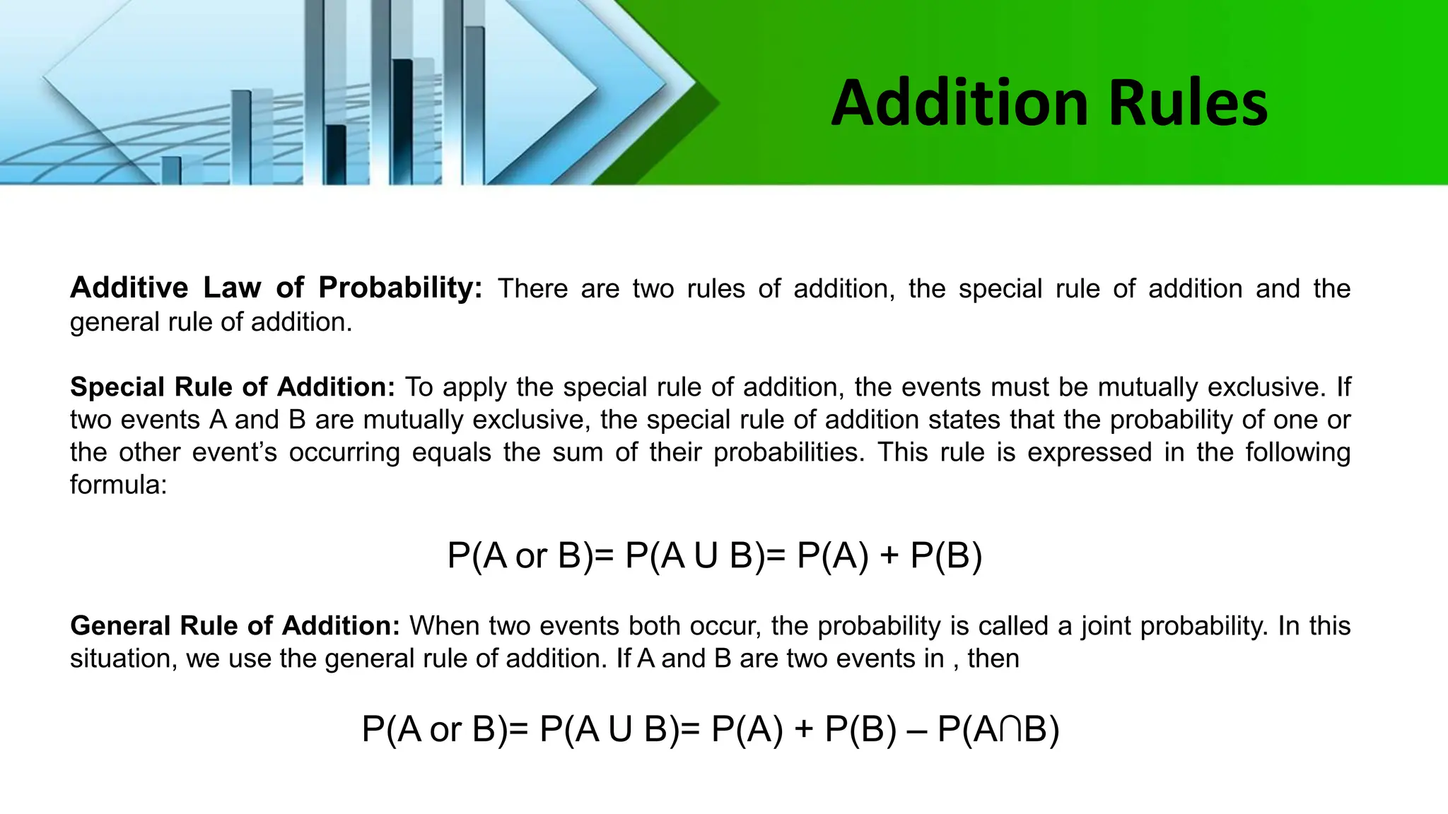 Addition Rules
Additive Law of Probability: There are two rules of addition, the special rule of addition and the
general rule of addition.
Special Rule of Addition: To apply the special rule of addition, the events must be mutually exclusive. If
two events A and B are mutually exclusive, the special rule of addition states that the probability of one or
the other event’s occurring equals the sum of their probabilities. This rule is expressed in the following
formula:
P(A or B)= P(A U B)= P(A) + P(B)
General Rule of Addition: When two events both occur, the probability is called a joint probability. In this
situation, we use the general rule of addition. If A and B are two events in , then
P(A or B)= P(A U B)= P(A) + P(B) – P(A∩B)
 