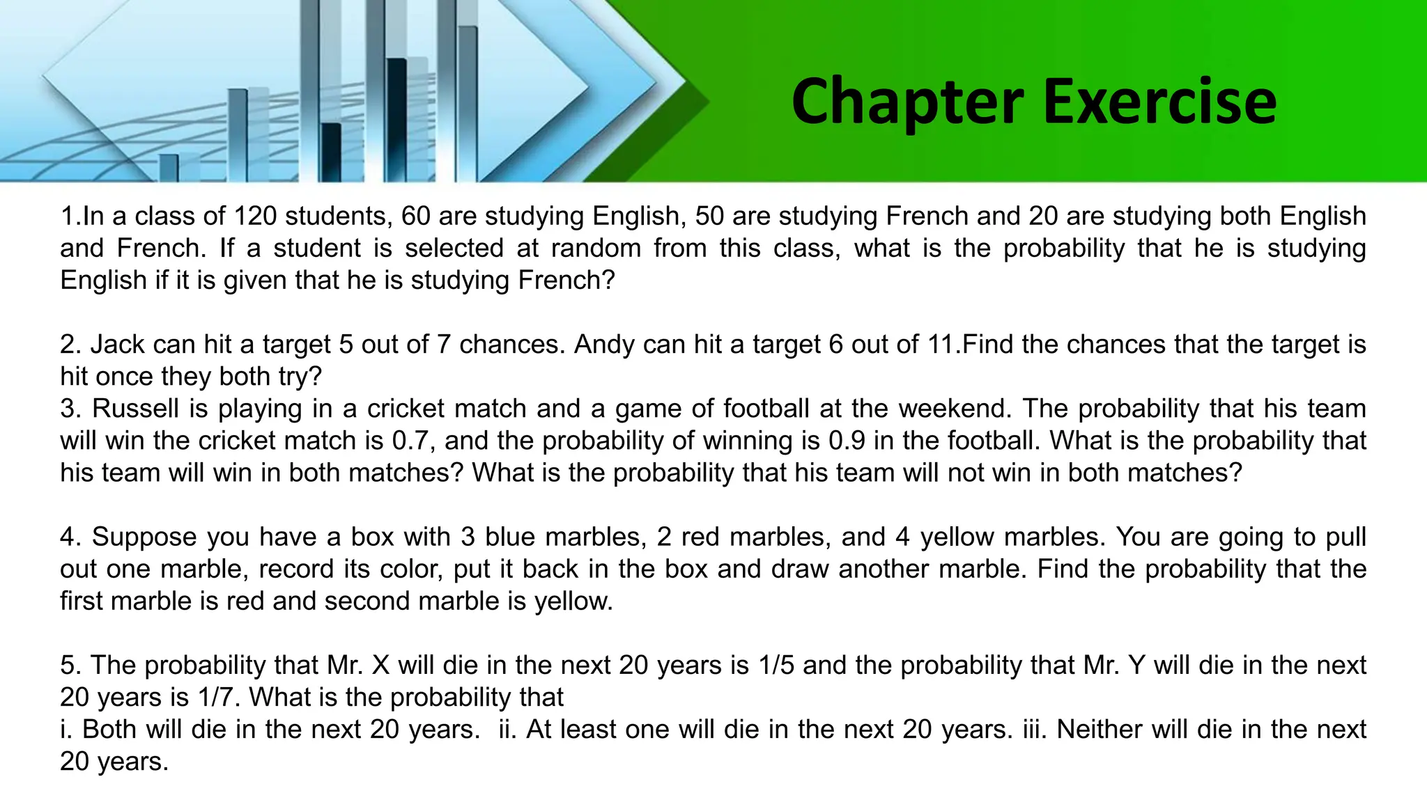 1.In a class of 120 students, 60 are studying English, 50 are studying French and 20 are studying both English
and French. If a student is selected at random from this class, what is the probability that he is studying
English if it is given that he is studying French?
2. Jack can hit a target 5 out of 7 chances. Andy can hit a target 6 out of 11.Find the chances that the target is
hit once they both try?
3. Russell is playing in a cricket match and a game of football at the weekend. The probability that his team
will win the cricket match is 0.7, and the probability of winning is 0.9 in the football. What is the probability that
his team will win in both matches? What is the probability that his team will not win in both matches?
4. Suppose you have a box with 3 blue marbles, 2 red marbles, and 4 yellow marbles. You are going to pull
out one marble, record its color, put it back in the box and draw another marble. Find the probability that the
first marble is red and second marble is yellow.
5. The probability that Mr. X will die in the next 20 years is 1/5 and the probability that Mr. Y will die in the next
20 years is 1/7. What is the probability that
i. Both will die in the next 20 years. ii. At least one will die in the next 20 years. iii. Neither will die in the next
20 years.
Chapter Exercise
 