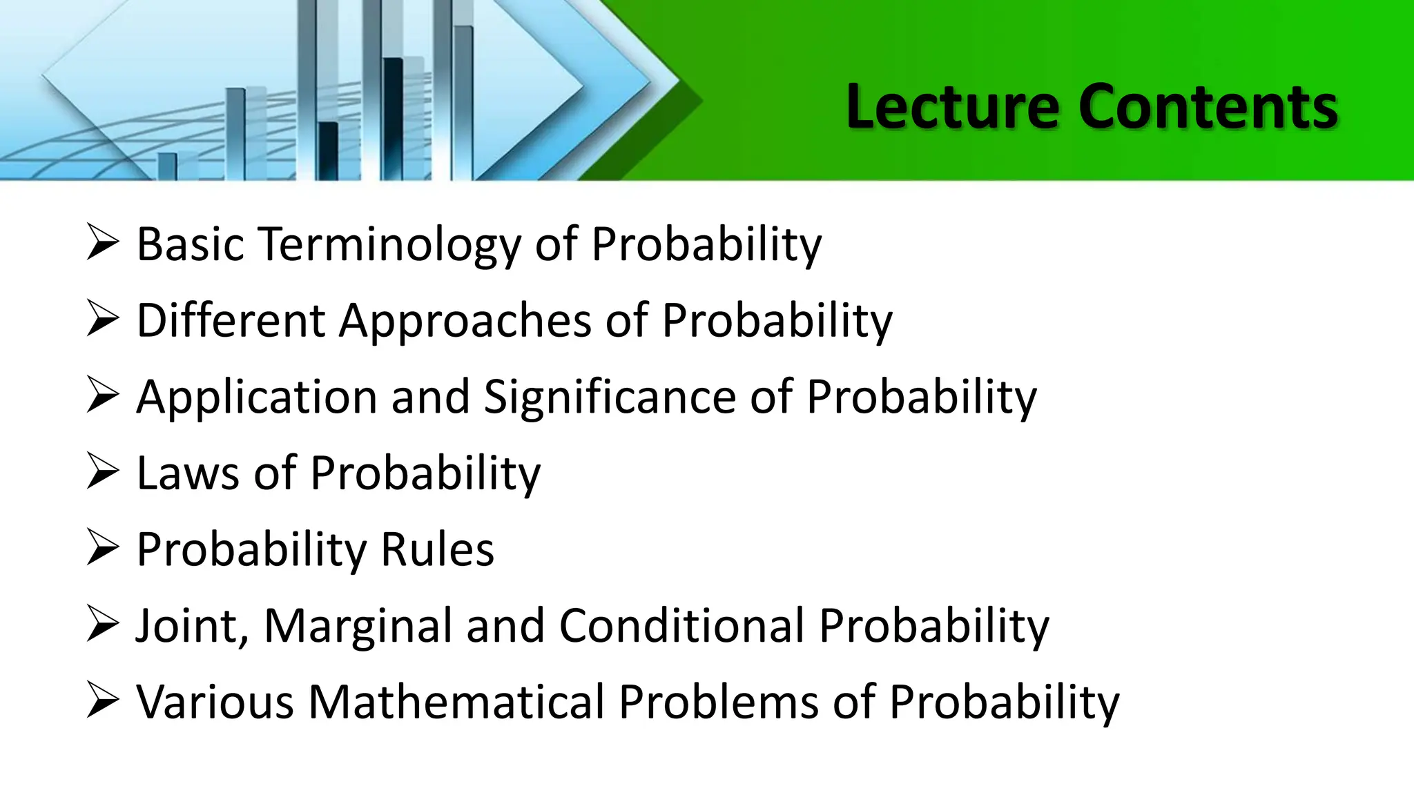 Lecture Contents
 Basic Terminology of Probability
 Different Approaches of Probability
 Application and Significance of Probability
 Laws of Probability
 Probability Rules
 Joint, Marginal and Conditional Probability
 Various Mathematical Problems of Probability
 