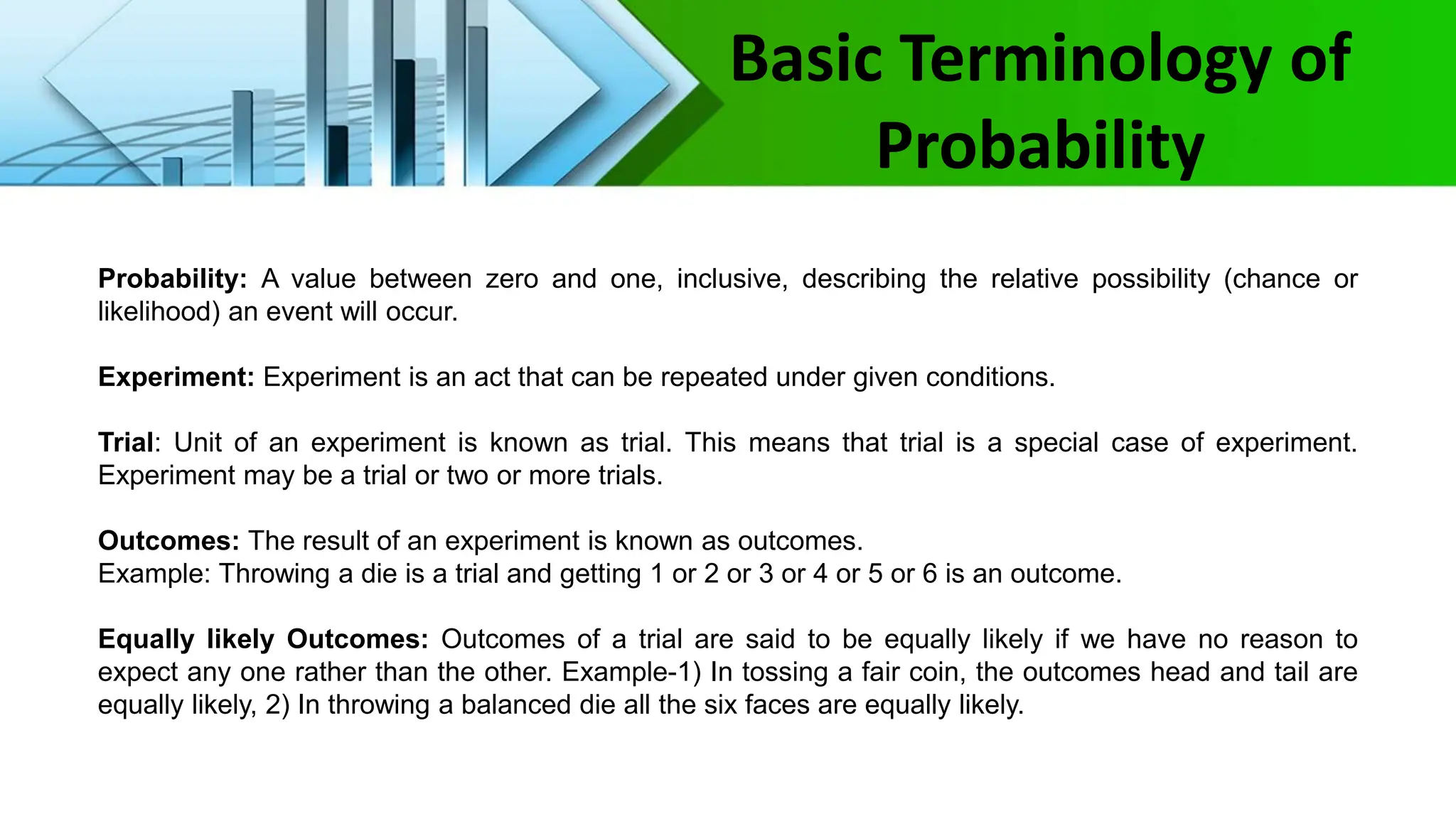 Probability: A value between zero and one, inclusive, describing the relative possibility (chance or
likelihood) an event will occur.
Experiment: Experiment is an act that can be repeated under given conditions.
Trial: Unit of an experiment is known as trial. This means that trial is a special case of experiment.
Experiment may be a trial or two or more trials.
Outcomes: The result of an experiment is known as outcomes.
Example: Throwing a die is a trial and getting 1 or 2 or 3 or 4 or 5 or 6 is an outcome.
Equally likely Outcomes: Outcomes of a trial are said to be equally likely if we have no reason to
expect any one rather than the other. Example-1) In tossing a fair coin, the outcomes head and tail are
equally likely, 2) In throwing a balanced die all the six faces are equally likely.
Basic Terminology of
Probability
 