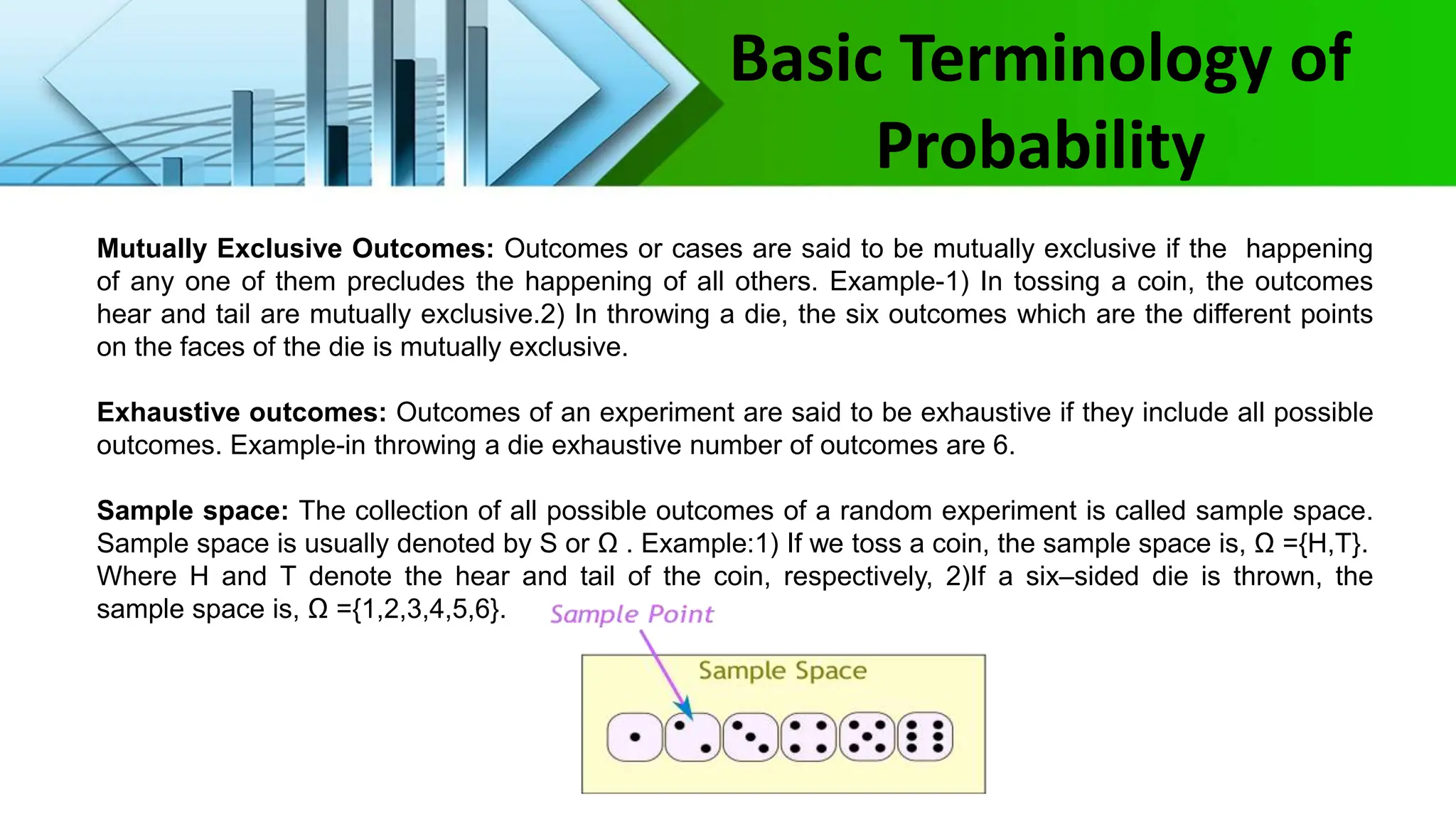 Basic Terminology of
Probability
Mutually Exclusive Outcomes: Outcomes or cases are said to be mutually exclusive if the happening
of any one of them precludes the happening of all others. Example-1) In tossing a coin, the outcomes
hear and tail are mutually exclusive.2) In throwing a die, the six outcomes which are the different points
on the faces of the die is mutually exclusive.
Exhaustive outcomes: Outcomes of an experiment are said to be exhaustive if they include all possible
outcomes. Example-in throwing a die exhaustive number of outcomes are 6.
Sample space: The collection of all possible outcomes of a random experiment is called sample space.
Sample space is usually denoted by S or Ω . Example:1) If we toss a coin, the sample space is, Ω ={H,T}.
Where H and T denote the hear and tail of the coin, respectively, 2)If a six–sided die is thrown, the
sample space is, Ω ={1,2,3,4,5,6}.
 