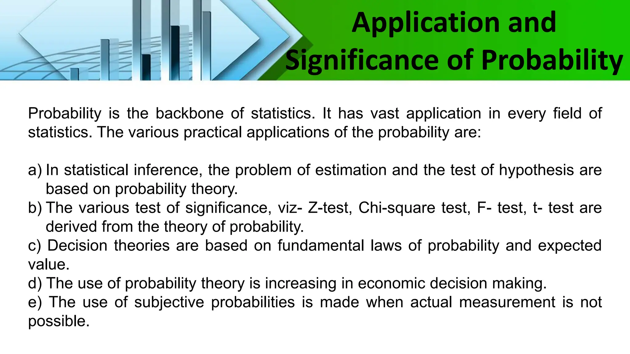 Application and
Significance of Probability
Probability is the backbone of statistics. It has vast application in every field of
statistics. The various practical applications of the probability are:
a) In statistical inference, the problem of estimation and the test of hypothesis are
based on probability theory.
b) The various test of significance, viz- Z-test, Chi-square test, F- test, t- test are
derived from the theory of probability.
c) Decision theories are based on fundamental laws of probability and expected
value.
d) The use of probability theory is increasing in economic decision making.
e) The use of subjective probabilities is made when actual measurement is not
possible.
 