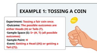 EXAMPLE 1: TOSSING A COIN
Experiment: Tossing a fair coin once.
·Outcome: The possible outcomes are
either Heads (H) or Tails (T).
·Sample Space (S): S= {H, T} (all possible
outcomes)
·Sample Point: H
·Event: Getting a Head ({H}) or getting a
Tail ({T}).
 