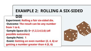 EXAMPLE 2: ROLLING A SIX-SIDED
DIE
Experiment: Rolling a fair six-sided die.
·Outcome: The result can be any number
from 1 to 6.
·Sample Space (S): S= {1,2,3,4,5,6} (all
possible outcomes)
·Sample Point: 1
·Event: Getting an even number {2, 4, 6} or
getting a number greater than 4 {5, 6}
 