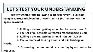 LET’S TEST YOUR UNDERSTANDING
Identify whether the following is an experiment, outcome,
sample space, sample point or event. Write your answer on the
space provided.
1. Rolling a die and getting a number between 1 and 6.
2. The set of all possible outcomes when flipping a coin.
3. Rolling a die and getting an odd number (1, 3, 5).
4. The outcome of tossing a coin and it is landing on
heads.
5. Observing the number of cars passing by a street in 10
minutes.
 