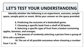 LET’S TEST YOUR UNDERSTANDING
Identify whether the following is an experiment, outcome, sample
space, sample point or event. Write your answer on the space provided.
6. Predicting the outcome of a basketball game.
7. Choosing a specific book from a shelf of 20 books.
8. Selecting a specific type of fruit from a basket containing
apples, bananas, and oranges.
9. The process of randomly selecting a person from a group of
50 to ask a question.
10. The set of all possible outcomes when choosing a number
from 1 to 10.
 