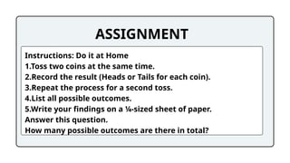 ASSIGNMENT
Instructions: Do it at Home
1.Toss two coins at the same time.
2.Record the result (Heads or Tails for each coin).
3.Repeat the process for a second toss.
4.List all possible outcomes.
5.Write your findings on a ¼-sized sheet of paper.
Answer this question.
How many possible outcomes are there in total?
 
