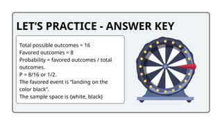 LET‘S PRACTICE - ANSWER KEY
Total possible outcomes = 16
Favored outcomes = 8
Probability = favored outcomes / total
outcomes.
P = 8/16 or 1/2.
The favored event is “landing on the
color black”.
The sample space is {white, black}
 