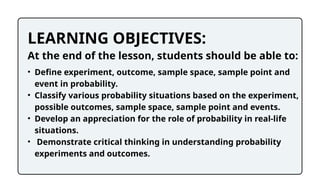 LEARNING OBJECTIVES:
At the end of the lesson, students should be able to:
• Define experiment, outcome, sample space, sample point and
event in probability.
• Classify various probability situations based on the experiment,
possible outcomes, sample space, sample point and events.
• Develop an appreciation for the role of probability in real-life
situations.
• Demonstrate critical thinking in understanding probability
experiments and outcomes.
 