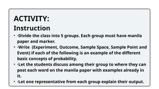 ACTIVITY:
Instruction
• ·Divide the class into 5 groups. Each group must have manila
paper and marker.
• ·Write (Experiment, Outcome, Sample Space, Sample Point and
Event) if each of the following is an example of the different
basic concepts of probability.
• ·Let the students discuss among their group to where they can
post each word on the manila paper with examples already in
it.
• ·Let one representative from each group explain their output.
 