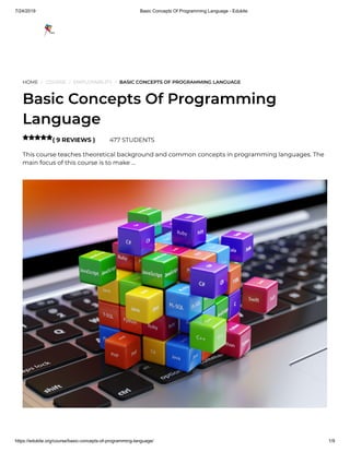 7/24/2019 Basic Concepts Of Programming Language - Edukite
https://edukite.org/course/basic-concepts-of-programming-language/ 1/9
HOME / COURSE / EMPLOYABILITY / BASIC CONCEPTS OF PROGRAMMING LANGUAGE
Basic Concepts Of Programming
Language
( 9 REVIEWS ) 477 STUDENTS
This course teaches theoretical background and common concepts in programming languages. The
main focus of this course is to make …

 