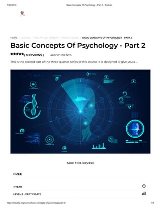 7/24/2019 Basic Concepts Of Psychology - Part 2 - Edukite
https://edukite.org/course/basic-concepts-of-psychology-part-2/ 1/9
HOME / COURSE / HEALTH AND FITNESS / VIDEO COURSE / BASIC CONCEPTS OF PSYCHOLOGY - PART 2
Basic Concepts Of Psychology - Part 2
( 9 REVIEWS ) 468 STUDENTS
This is the second part of the three quarter series of this course. It is designed to give you a …

FREE
1 YEAR
LEVEL 2 - CERTIFICATE
TAKE THIS COURSE
 