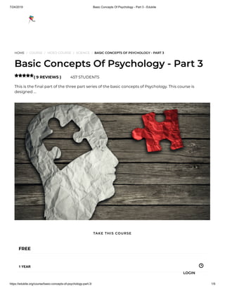 7/24/2019 Basic Concepts Of Psychology - Part 3 - Edukite
https://edukite.org/course/basic-concepts-of-psychology-part-3/ 1/9
HOME / COURSE / VIDEO COURSE / SCIENCE / BASIC CONCEPTS OF PSYCHOLOGY - PART 3
Basic Concepts Of Psychology - Part 3
( 9 REVIEWS ) 457 STUDENTS
This is the nal part of the three part series of the basic concepts of Psychology. This course is
designed …

FREE
1 YEAR
TAKE THIS COURSE
LOGIN
 