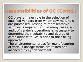 Responsibilities of QC (Contd.)
 QC plays a major role in the selection of
qualified vendors from whom raw materials
are purchased. Testing of representative
samples is required, and in many cases, an
audit of vendor’s operations is necessary to
determine their suitability and degree of
compliance with GMPs prior to their being
approved.
 The environmental areas for manufacturing
of various dosage forms are tested and
inspected by QC department.
 