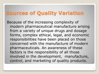 Sources of Quality Variation
Because of the increasing complexity of
modern pharmaceutical manufacture arising
from a variety of unique drugs and dosage
forms, complex ethical, legal, and economic
responsibilities have been placed on those
concerned with the manufacture of modern
pharmaceuticals. An awareness of these
factors is the responsibility of all those
involved in the development, manufacture,
control, and marketing of quality products.
12
 