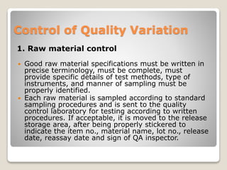 Control of Quality Variation
1. Raw material control
 Good raw material specifications must be written in
precise terminology, must be complete, must
provide specific details of test methods, type of
instruments, and manner of sampling must be
properly identified.
 Each raw material is sampled according to standard
sampling procedures and is sent to the quality
control laboratory for testing according to written
procedures. If acceptable, it is moved to the release
storage area, after being properly stickered to
indicate the item no., material name, lot no., release
date, reassay date and sign of QA inspector.
 