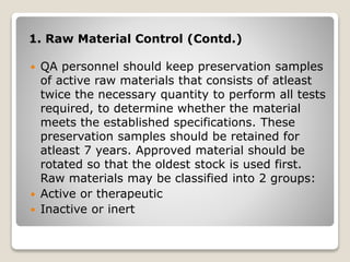 1. Raw Material Control (Contd.)
 QA personnel should keep preservation samples
of active raw materials that consists of atleast
twice the necessary quantity to perform all tests
required, to determine whether the material
meets the established specifications. These
preservation samples should be retained for
atleast 7 years. Approved material should be
rotated so that the oldest stock is used first.
Raw materials may be classified into 2 groups:
 Active or therapeutic
 Inactive or inert
 