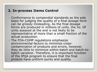 2. In-process Items Control
 Conformance to compendial standards as the sole
basis for judging the quality of a final dosage form
can be grossly misleading. As the final dosage
forms are produced in millions of units, the no. Of
units assayed at the end is not likely to be
representative of more than a small fraction of the
actual production.
 The FDA-CGMP regulations emphasize
environmental factors to minimize cross-
contamination of products and errors, however,
they do little to minimize within-batch and batch-to-
batch variation. Therefore, it is important function
of the IPQA program to ensure that the final
produts have uniform purity and quality.
 