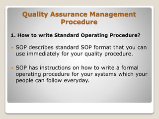 Quality Assurance Management
Procedure
1. How to write Standard Operating Procedure?
 SOP describes standard SOP format that you can
use immediately for your quality procedure.
 SOP has instructions on how to write a formal
operating procedure for your systems which your
people can follow everyday.
 