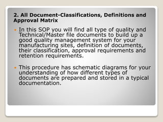 2. All Document-Classifications, Definitions and
Approval Matrix
 In this SOP you will find all type of quality and
Technical/Master file documents to build up a
good quality management system for your
manufacturing sites, definition of documents,
their classification, approval requirements and
retention requirements.
 This procedure has schematic diagrams for your
understanding of how different types of
documents are prepared and stored in a typical
documentation.
 