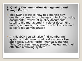 3. Quality Documentation Management and
Change Control
 This SOP describes how to generate new
quality documents or change control of existing
documents, review of quality documents,
satellite file management, role of document
author, approver, document control officer and
satellite file administrator.
 In this SOP you will also find numbering
systems of different quality documents like
audit files, SOP’s, forms, manuals, training
files, QA agreements, project files etc and their
effective archiving system.
 