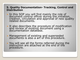 5. Quality Documentation- Tracking, Control and
Distribution
 In this SOP you will find mainly the role of
document control officer during the initiation,
creation, circulation and approval of new quality
related documents.
 It also describes the procedure of modification
and review of existing document using a
documentation database.
 Management of existing and superseded
documents is also a art of this procedure.
 You will see all the forms referred during the
instruction are attached at the end of the
procedure.
 