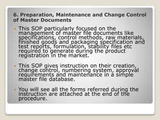 6. Preparation, Maintenance and Change Control
of Master Documents
 This SOP particularly focused on the
management of master file documents like
specifications, control methods, raw materials,
finished goods and packaging specification and
test reports, formulation, stability files etc
required to generate during the product
registration in the market.
 This SOP gives instruction on their creation,
change control, numbering system, approval
requirements and maintenance in a simple
master file database.
 You will see all the forms referred during the
instruction are attached at the end of the
procedure.
 