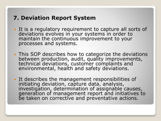 7. Deviation Report System
 It is a regulatory requirement to capture all sorts of
deviations evolves in your systems in order to
maintain the continuous improvement to your
processes and systems.
 This SOP describes how to categorize the deviations
between production, audit, quality improvements,
technical deviations, customer complaints and
environmental, health and safety deviations.
 It describes the management responsibilities of
initiating deviation, capture data, analysis,
investigation, determination of assignable causes,
generation of management report and initiatives to
be taken on corrective and preventative actions.
 