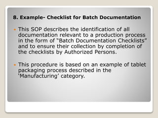 8. Example- Checklist for Batch Documentation
 This SOP describes the identification of all
documentation relevant to a production process
in the form of “Batch Documentation Checklists”
and to ensure their collection by completion of
the checklists by Authorized Persons.
 This procedure is based on an example of tablet
packaging process described in the
‘Manufacturing’ category.
 
