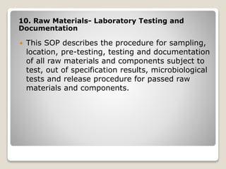 10. Raw Materials- Laboratory Testing and
Documentation
 This SOP describes the procedure for sampling,
location, pre-testing, testing and documentation
of all raw materials and components subject to
test, out of specification results, microbiological
tests and release procedure for passed raw
materials and components.
 