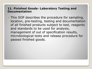 11. Finished Goods- Laboratory Testing and
Documentation
 This SOP describes the procedure for sampling,
location, pre-testing, testing and documentation
of all finished products subject to test, reagents
and standards to be used for analysis,
management of out of specification results,
microbiological tests and release procedure for
passed finished goods.
 