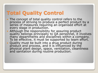 Total Quality Control
 The concept of total quality control refers to the
process of striving to produce a perfect product by a
series of measures requiring an organised effort at
every stage in production.
 Although the responsibility for assuring product
quality belongs principally to QA personnel, it involves
many departments and disciplines within a company.
To be effective, it must be supported by team effort.
 Quality must be built into a drug product during
product and process, and it is influenced by the
physical plant design, space, ventilation, cleanliness
and sanitation during routine production.
 