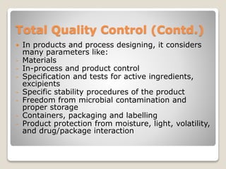 Total Quality Control (Contd.)
 In products and process designing, it considers
many parameters like:
- Materials
- In-process and product control
- Specification and tests for active ingredients,
excipients
- Specific stability procedures of the product
- Freedom from microbial contamination and
proper storage
- Containers, packaging and labelling
- Product protection from moisture, light, volatility,
and drug/package interaction
 