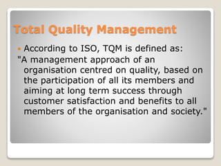 Total Quality Management
 According to ISO, TQM is defined as:
"A management approach of an
organisation centred on quality, based on
the participation of all its members and
aiming at long term success through
customer satisfaction and benefits to all
members of the organisation and society."
 