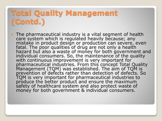 Total Quality Management
(Contd.)
 The pharmaceutical industry is a vital segment of health
care system which is regulated heavily because; any
mistake in product design or production can severe, even
fatal. The poor qualities of drug are not only a health
hazard but also a waste of money for both government and
individual consumers. So, the maintenance of the quality
with continuous improvement is very important for
pharmaceutical industries. From this concept Total Quality
Management (TQM) was established. The aim of TQM is
prevention of defects rather than detection of defects. So
TQM is very important for pharmaceutical industries to
produce the better product and ensure the maximum
safety of healthcare system and also protect waste of
money for both government & individual consumers.
 