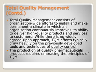 Total Quality Management
(Contd.)
 Total Quality Management consists of
organization-wide efforts to install and make
permanent a climate in which an
organization continuously improves its ability
to deliver high-quality products and services
to customers. While there is no widely
agreed-upon approach, TQM efforts typically
draw heavily on the previously developed
tools and techniques of quality control.
 The production of quality pharmaceuticals
products requires embracing the principles of
TQM.
 