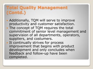 Total Quality Management
(Contd.)
 Additionally, TQM will serve to improve
productivity and customer satisfaction.
 The concept of TQM requires the total
commitment of senior level management and
supervision of all departments, operators,
suppliers, and costumers.
 It continually strives for process
improvement that begins with product
development and only concludes when
feedback and follow-up have been
completed.
 