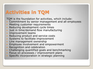 Activities in TQM
TQM is the foundation for activities, which include:
 Commitment by senior management and all employees
 Meeting customer requirements
 Reducing development cycle times
 Just in time/demand flow manufacturing
 Improvement teams
 Reducing product and service costs
 Systems to facilitate improvement
 Line management ownership
 Employee involvement and empowerment
 Recognition and celebration
 Challenging quantified goals and benchmarking
 Focus on processes / improvement plans
 Specific incorporation in strategic planning
 