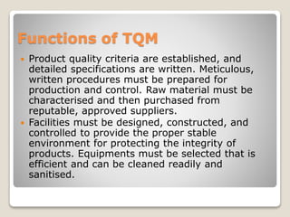 Functions of TQM
 Product quality criteria are established, and
detailed specifications are written. Meticulous,
written procedures must be prepared for
production and control. Raw material must be
characterised and then purchased from
reputable, approved suppliers.
 Facilities must be designed, constructed, and
controlled to provide the proper stable
environment for protecting the integrity of
products. Equipments must be selected that is
efficient and can be cleaned readily and
sanitised.
 
