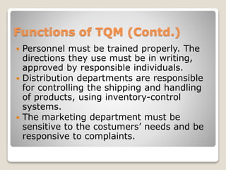 Functions of TQM (Contd.)
 Personnel must be trained properly. The
directions they use must be in writing,
approved by responsible individuals.
 Distribution departments are responsible
for controlling the shipping and handling
of products, using inventory-control
systems.
 The marketing department must be
sensitive to the costumers’ needs and be
responsive to complaints.
 