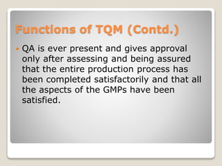 Functions of TQM (Contd.)
 QA is ever present and gives approval
only after assessing and being assured
that the entire production process has
been completed satisfactorily and that all
the aspects of the GMPs have been
satisfied.
 