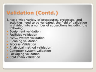 Validation (Contd.)
Since a wide variety of procedures, processes, and
activities need to be validated, the field of validation
is divided into a number of subsections including the
following:
 Equipment validation
 Facilities validation
 HVAC system validation
 Cleaning validation
 Process Validation
 Analytical method validation
 Computer system validation
 Packaging validation
 Cold chain validation
 