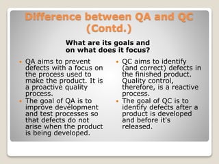 Difference between QA and QC
(Contd.)
What are its goals and
on what does it focus?
 QA aims to prevent
defects with a focus on
the process used to
make the product. It is
a proactive quality
process.
 The goal of QA is to
improve development
and test processes so
that defects do not
arise when the product
is being developed.
 QC aims to identify
(and correct) defects in
the finished product.
Quality control,
therefore, is a reactive
process.
 The goal of QC is to
identify defects after a
product is developed
and before it's
released.
 