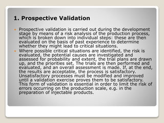 1. Prospective Validation
 Prospective validation is carried out during the development
stage by means of a risk analysis of the production process,
which is broken down into individual steps: these are then
evaluated on the basis of past experience to determine
whether they might lead to critical situations.
 Where possible critical situations are identified, the risk is
evaluated, the potential causes are investigated and
assessed for probability and extent, the trial plans are drawn
up, and the priorities set. The trials are then performed and
evaluated, and an overall assessment is made. If, at the end,
the results are acceptable, the process is satisfactory.
Unsatisfactory processes must be modified and improved
until a validation exercise proves them to be satisfactory.
This form of validation is essential in order to limit the risk of
errors occurring on the production scale, e.g. in the
preparation of injectable products.
 