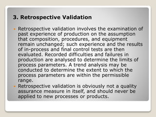 3. Retrospective Validation
 Retrospective validation involves the examination of
past experience of production on the assumption
that composition, procedures, and equipment
remain unchanged; such experience and the results
of in-process and final control tests are then
evaluated. Recorded difficulties and failures in
production are analysed to determine the limits of
process parameters. A trend analysis may be
conducted to determine the extent to which the
process parameters are within the permissible
range.
 Retrospective validation is obviously not a quality
assurance measure in itself, and should never be
applied to new processes or products.
 