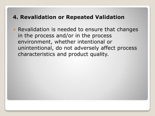 4. Revalidation or Repeated Validation
 Revalidation is needed to ensure that changes
in the process and/or in the process
environment, whether intentional or
unintentional, do not adversely affect process
characteristics and product quality.
 
