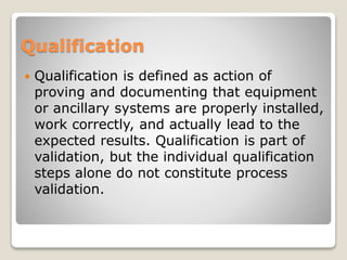 Qualification
 Qualification is defined as action of
proving and documenting that equipment
or ancillary systems are properly installed,
work correctly, and actually lead to the
expected results. Qualification is part of
validation, but the individual qualification
steps alone do not constitute process
validation.
 