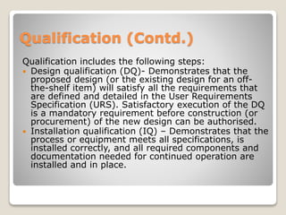 Qualification (Contd.)
Qualification includes the following steps:
 Design qualification (DQ)- Demonstrates that the
proposed design (or the existing design for an off-
the-shelf item) will satisfy all the requirements that
are defined and detailed in the User Requirements
Specification (URS). Satisfactory execution of the DQ
is a mandatory requirement before construction (or
procurement) of the new design can be authorised.
 Installation qualification (IQ) – Demonstrates that the
process or equipment meets all specifications, is
installed correctly, and all required components and
documentation needed for continued operation are
installed and in place.
 