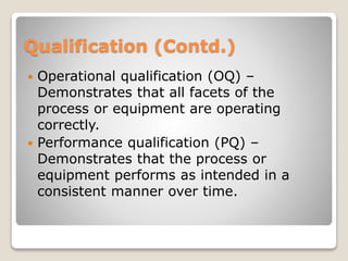 Qualification (Contd.)
 Operational qualification (OQ) –
Demonstrates that all facets of the
process or equipment are operating
correctly.
 Performance qualification (PQ) –
Demonstrates that the process or
equipment performs as intended in a
consistent manner over time.
 