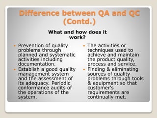 Difference between QA and QC
(Contd.)
What and how does it
work?
 Prevention of quality
problems through
planned and systematic
activities including
documentation.
 Establish a good quality
management system
and the assessment of
its adequacy. Periodic
conformance audits of
the operations of the
system.
 The activities or
techniques used to
achieve and maintain
the product quality,
process and service.
 Finding & eliminating
sources of quality
problems through tools
& equipment so that
customer's
requirements are
continually met.
 
